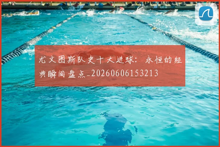 尤文图斯队史十大进球:永恒的经典瞬间盘点_20260606153213