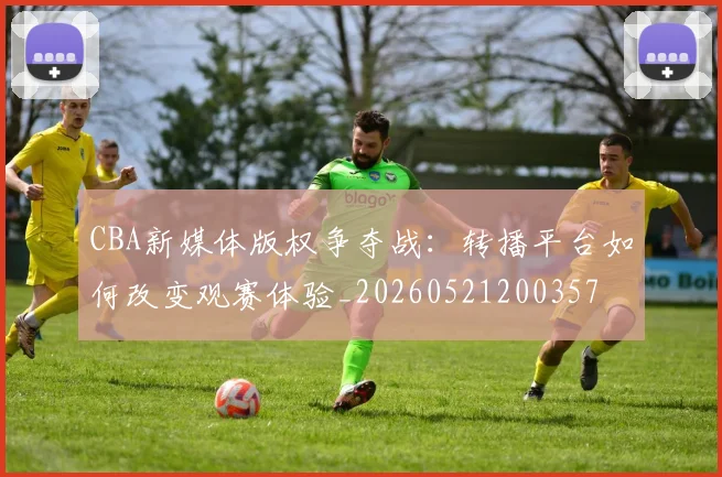 CBA新媒体版权争夺战：转播平台如何改变观赛体验_20260521200357