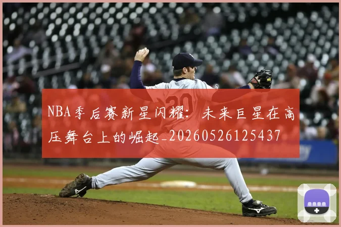 NBA季后赛新星闪耀：未来巨星在高压舞台上的崛起_20260526125437