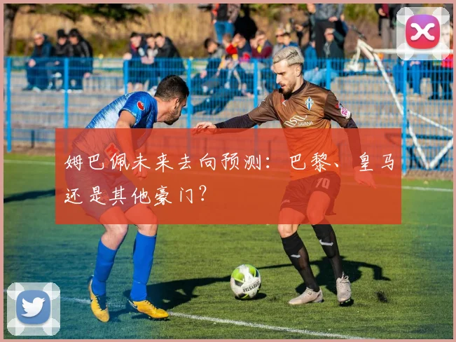 姆巴佩未来去向预测：巴黎、皇马还是其他豪门？