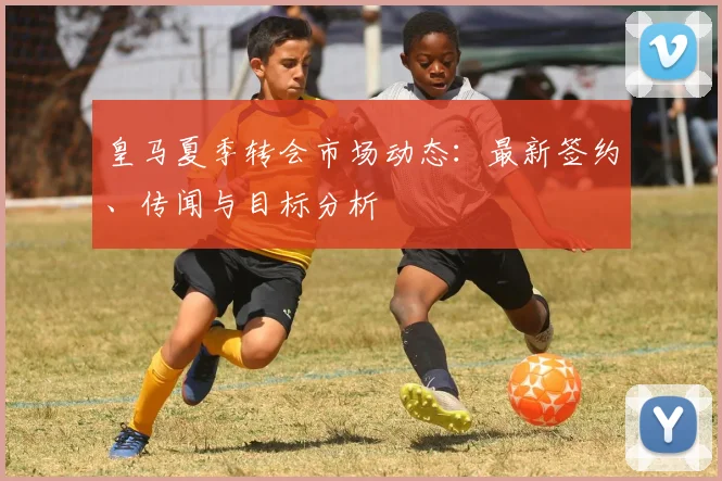 皇马夏季转会市场动态：最新签约、传闻与目标分析