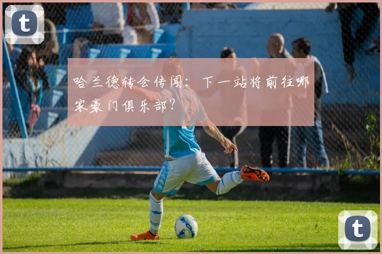哈兰德转会传闻:下一站将前往哪家豪门俱乐部?