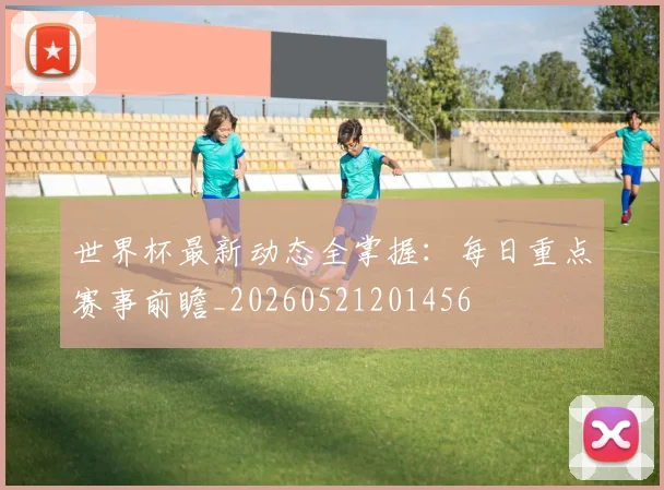 世界杯最新动态全掌握:每日重点赛事前瞻_20260521201456