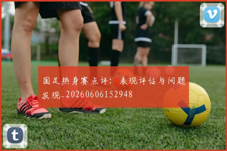 国足热身赛点评:表现评估与问题发现_20260606152948