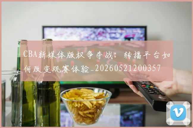 CBA新媒体版权争夺战：转播平台如何改变观赛体验_20260521200357