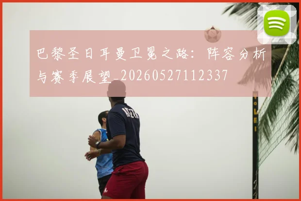 巴黎圣日耳曼卫冕之路:阵容分析与赛季展望_20260527112337