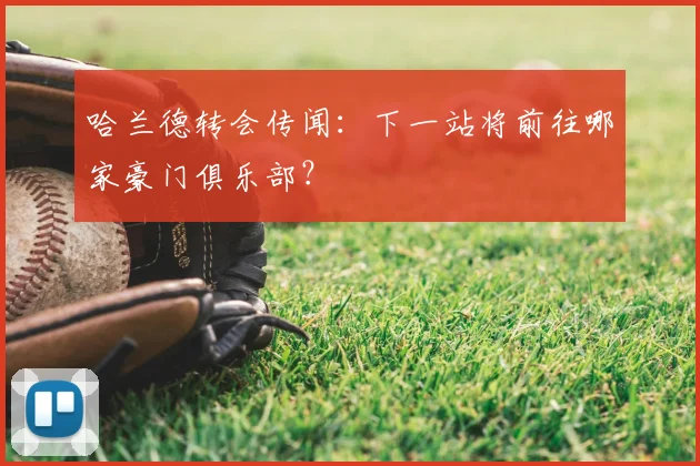 哈兰德转会传闻：下一站将前往哪家豪门俱乐部？